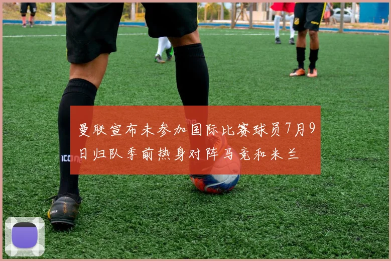 曼联宣布未参加国际比赛球员7月9日归队季前热身对阵马竞和米兰