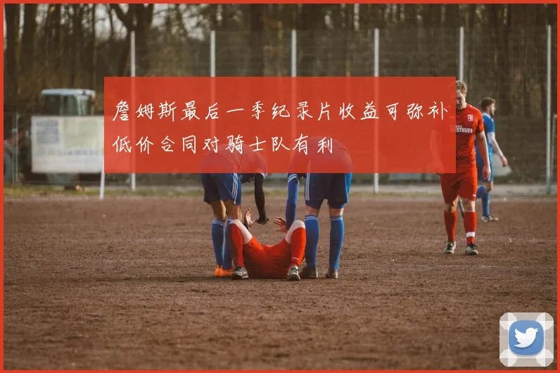 詹姆斯最后一季纪录片收益可弥补低价合同对骑士队有利