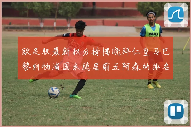 欧足联最新积分榜揭晓拜仁皇马巴黎利物浦国米稳居前五阿森纳排名第七