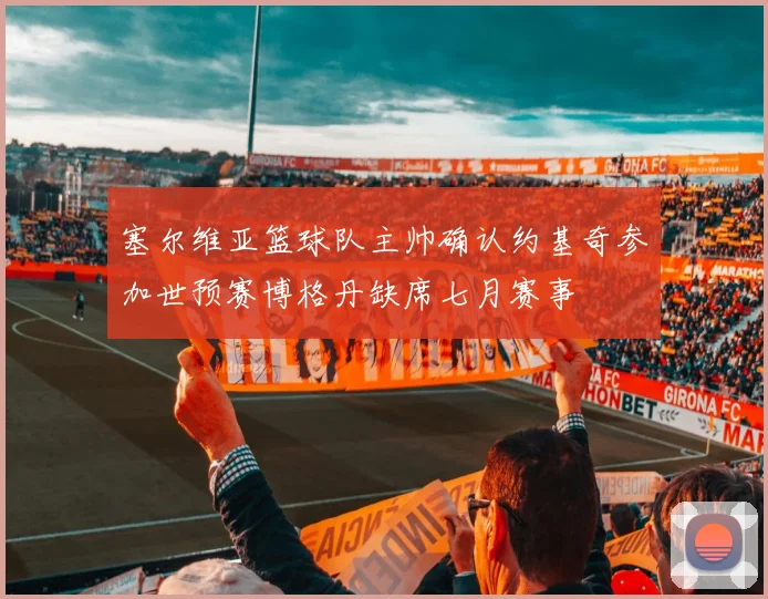 塞尔维亚篮球队主帅确认约基奇参加世预赛博格丹缺席七月赛事