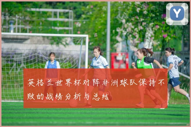 英格兰世界杯对阵非洲球队保持不败的战绩分析与总结