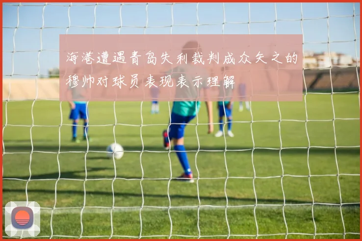 海港遭遇青岛失利裁判成众矢之的穆帅对球员表现表示理解