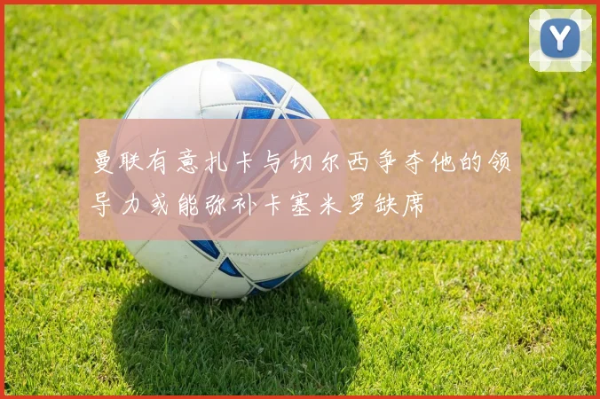 曼联有意扎卡与切尔西争夺他的领导力或能弥补卡塞米罗缺席