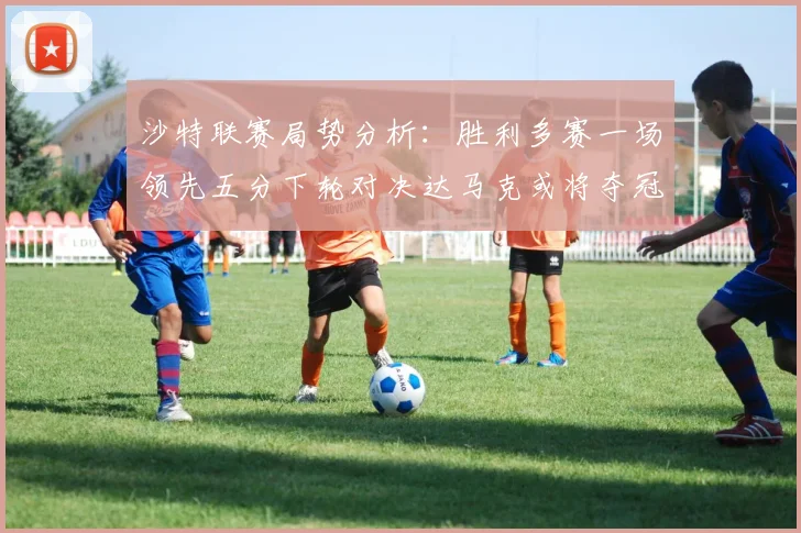 沙特联赛局势分析：胜利多赛一场领先五分下轮对决达马克或将夺冠