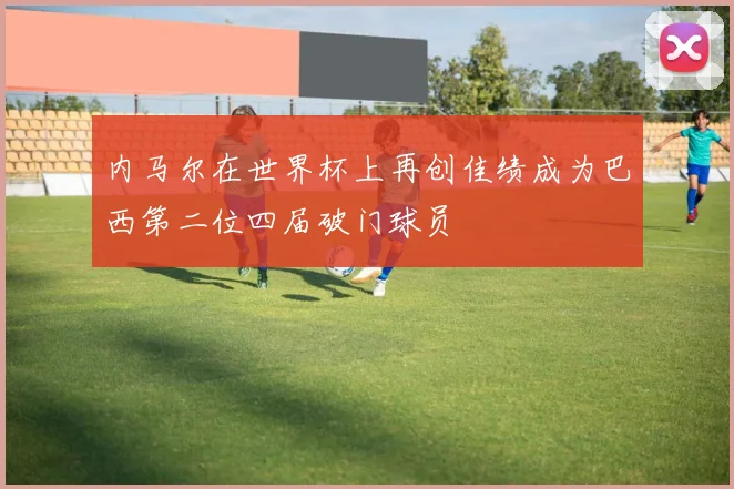 内马尔在世界杯上再创佳绩成为巴西第二位四届破门球员