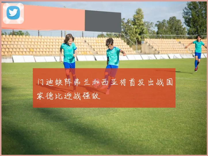 门迪缺阵弗兰加西亚将首发出战国家德比迎战强敌