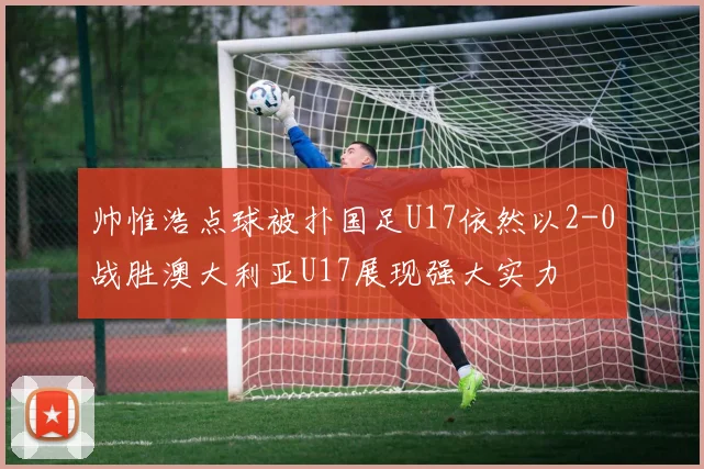 帅惟浩点球被扑国足U17依然以2-0战胜澳大利亚U17展现强大实力