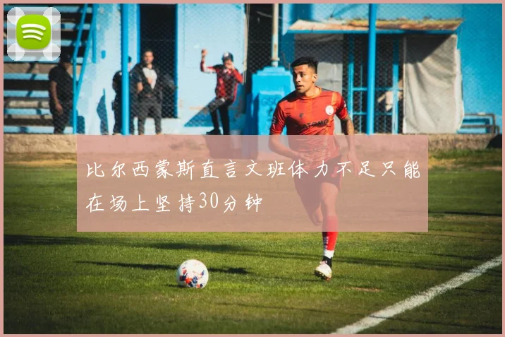 比尔西蒙斯直言文班体力不足只能在场上坚持30分钟