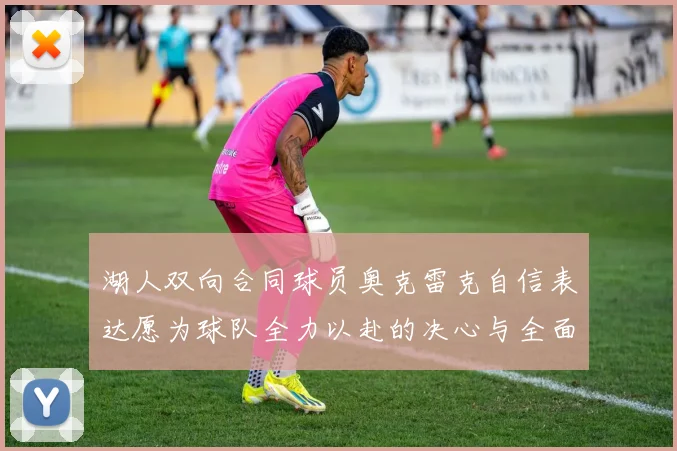 湖人双向合同球员奥克雷克自信表达愿为球队全力以赴的决心与全面能力