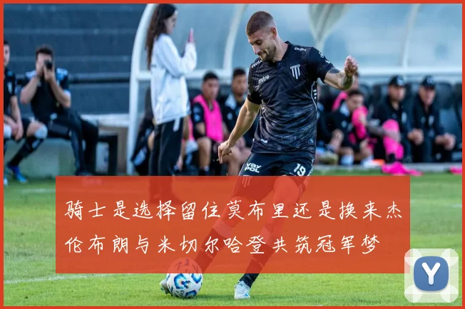 骑士是选择留住莫布里还是换来杰伦布朗与米切尔哈登共筑冠军梦